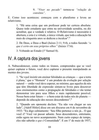33
9. “Viver no pecado” tornou-se “relação de
convênio”.
E. Como isso aconteceu: começou com o pluralismo e levou ao
relativismo.
1. “Há uma coisa que um professor pode ter certeza absoluta:
Quase todo estudante que entra na universidade acredita, ou diz
acreditar, que a verdade é relativa. O Relativismo é necessário à
abertura; e esta é a virtude, a única virtude, que toda a educação há
mais de cinquenta anos se dedicou a inculcar”.6
2. De Deus, a Deus e Baal (Juízes 2:11; 9:4), a todos fazendo “o
que é certo em seus próprios olhos” (Juízes 17:6).
3. Voltando ao Estado (1º Samuel 8).
IV. A captura dos jovens
A. Nabucodonosor, como todos os tiranos, compreendeu que se você
quiser capturar o futuro, você deve capturar o presente manipulando as
mentes dos jovens.
1. “Se você insistir em ensinar falsidades as crianças — que a terra
é plana,7
que o “Homem” é um produto da evolução por seleção
natural — então você deve esperar, no mínimo, que aqueles de nós
que têm liberdade de expressão sintam-se livres para descrever
seus ensinamentos como a propagação de falsidades e vão tentar
demonstrar isto para seus filhos o mais rapidamente possível.
Nosso bem-estar futuro — o bem-estar de todos nós do planeta —
depende da educação dos nossos descendentes”.8
2. “Quando um oponente declara: “Eu não vou chegar ao seu
lado”, [Adolf Hitler] disse em um discurso em 6 de novembro de
1933: “Eu digo calmamente: ‘Seu filho pertence a nós já... O que
você é? Você vai passar adiante. Seus descendentes, entretanto,
estão agora no novo acampamento. Num curto espaço de tempo,
eles não saberão o que é Comunidade”. E em 1º de maio de 1937,
 