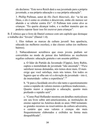 34
ele declarou: “Este novo Reich dará a sua juventude para a própria
juventude, a sua própria educação e a sua própria educação”.
3. Phillip Pullman, autor de His Dark Materials, diz: “se há um
Deus, e ele é como os cristãos o descrevem, então ele merece ser
abatido e se rebelar contra Ele”. O Pullman tem como alvo as
crianças: “Eu queria alcançar todos, e a melhor maneira que eu
poderia esperar fazer isso foi escrever para crianças”.
B. É irônico que o livro de Daniel comece com um capítulo que destaque
o trabalho dos “Jovens” (Daniel 1:4).
1. Eles tinham as marcas da cultura juvenil: boa aparência,
educada (as melhores escolas), e das classes cultas (os melhores
bairros).
2. Nabucodonosor acreditava que esses jovens podiam ser
convertidos no modo de pensar dos babilônios ao receberem
regalias culturais: educação gratuita e um assento público.
a. O líder do Partido da Juventude (Yippie), Jerry Rubin,
captou a mentalidade de juventude “não ancorada”: “Para
satisfazer nossas demandas, nós temos doze mais. O mais
exige que você satisfaça, mais nós temos. Em todos os
lugares que se olha um vê a elevação da juventude - isto é,
da imaturidade - sobre a experiência”.10
b. “Ir para a faculdade envolve não tanto o questionamento
como o repúdio de valores morais e políticos tradicionais...
Quanto maior a exposição a educação, quanto mais
profundo o repúdio será”.
c. “Como Paul Hollander mostrou em detalhes meticulosos
em seu livro sobre anti-americanismo, as instituições de
ensino superior na América desde os anos 1960 tornaram-
se grandes recursos ou reservatórios da cultura adversária,
o cenário que seus valores e crenças são mais
frequentemente elaborados e exibidos na forma mais
desqualificada”.
 
