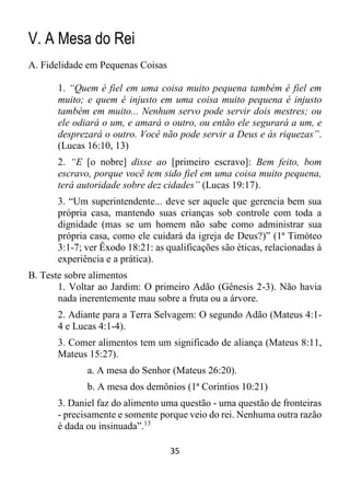 35
V. A Mesa do Rei
A. Fidelidade em Pequenas Coisas
1. “Quem é fiel em uma coisa muito pequena também é fiel em
muito; e quem é injusto em uma coisa muito pequena é injusto
também em muito... Nenhum servo pode servir dois mestres; ou
ele odiará o um, e amará o outro, ou então ele segurará a um, e
desprezará o outro. Você não pode servir a Deus e às riquezas”.
(Lucas 16:10, 13)
2. “E [o nobre] disse ao [primeiro escravo]: Bem feito, bom
escravo, porque você tem sido fiel em uma coisa muito pequena,
terá autoridade sobre dez cidades” (Lucas 19:17).
3. “Um superintendente... deve ser aquele que gerencia bem sua
própria casa, mantendo suas crianças sob controle com toda a
dignidade (mas se um homem não sabe como administrar sua
própria casa, como ele cuidará da igreja de Deus?)” (1ª Timóteo
3:1-7; ver Êxodo 18:21: as qualificações são éticas, relacionadas à
experiência e a prática).
B. Teste sobre alimentos
1. Voltar ao Jardim: O primeiro Adão (Gênesis 2-3). Não havia
nada inerentemente mau sobre a fruta ou a árvore.
2. Adiante para a Terra Selvagem: O segundo Adão (Mateus 4:1-
4 e Lucas 4:1-4).
3. Comer alimentos tem um significado de aliança (Mateus 8:11,
Mateus 15:27).
a. A mesa do Senhor (Mateus 26:20).
b. A mesa dos demônios (1ª Coríntios 10:21)
3. Daniel faz do alimento uma questão - uma questão de fronteiras
- precisamente e somente porque veio do rei. Nenhuma outra razão
é dada ou insinuada”.13
 