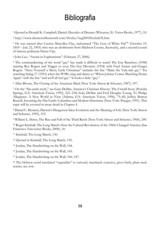 38
Bibliografia
1 Quoted in Donald K. Campbell, Daniel: Decoder of Dreams (Wheaton, IL: Victor Books, 1977), 10.
2 http://www.dictatorofthemonth.com/Hoxha/Aug2001HoxhaEN.htm
3 He was named after Cassius Marcellus Clay, nicknamed “The Lion of White Hal”" (October 19,
1810 – July 22, 1903) who was an abolitionist from Madison County, Kentucky, and a second cousin
of famous politician Henry Clay.
4 John Leo, “Awash in Euphemisms” (February 27, 2006).
5 The commandeering of the word “gay” has made it difficult to watch The Gay Ranchero (1948)
starring Roy Rogers and Trigger or even The Gay Divorcée (1934) with Fred Astaire and Ginger
Rogers. “Have Yourself a Merry Little Christmas” includes the line “Make the Yule-tide gay.” Try
watching Stalag 17 (1953) when the POWs sing and dance to “When Johnny Comes Marching Home
Again” with the line “and we’ll all feel gay.” It looks a little “gay.”
6 Allan Bloom, The Closing of the American Mind (New York: Simon & Schuster, 1987), 197.
7 On the “flat-earth myth,” see Gary DeMar, America’s Christian History: The Untold Story (Powder
Springs, GA: American Vision, 1995), 221–234; Gary DeMar and Fred Douglas Young, To Pledge
Allegiance: A New World in View (Atlanta, GA: American Vision, 1996), 75–82; Jeffrey Burton
Russell, Inventing the Flat Earth: Columbus and Modern Historians (New York: Praeger, 1991). This
topic will be covered in more detail in Chapter 4.
8 Daniel C. Dennett, Darwin’s Dangerous Idea: Evolution and the Meaning of Life (New York: Simon
and Schuster, 1995), 519.
9 William L. Shirer, The Rise and Fall of the Third Reich (New York: Simon and Schuster, 1960), 249.
10 Roger Kimball, The Long March: How the Cultural Revolution of the 1960s Changed America (San
Francisco: Encounter Books, 2000), 10.
11 Kimball, The Long March, 130.
12 Quoted in Kimball, The Long March, 130.
13 Jordan, The Handwriting on the Wall, 144.
14 Jordan, The Handwriting on the Wall, 145.
15 Jordan, The Handwriting on the Wall, 146–147.
16 The Hebrew word translated “vegetables” is variously translated: conceive, gives birth, plant seed,
scatter, set, sow.
 