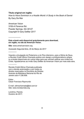 4
Título original em inglês:
How to Have Dominion in a Hostile World: A Study in the Book of Daniel
By Gary De Mar
American Vision
3150-A Florence Rd.
Powder Springs, GA 30127
Copyright © Gary DeMar 2017
____________
Este e-book está disponível gratuitamente para download,
em inglês, no site da American Vision.
Site: www.americanvision.org
Acessado Segunda-feira, 20 de Março de 2017
________
Visando a divulgação do Preterismo e do Pós-milenismo, para a Glória de Deus,
a Revista Cristã Última Chamada publica com design e profissionalismo artigos
ou e-books disponíveis em outros sites para que venham edificar aos irmãos em
Cristo. Agradecemos ao irmão Gary DeMar da American Vision por mais esta obra.
________
Revista Cristã Última Chamada publicada
com a devida autorização e com todos os
direitos reservados no Escritório de Direitos
Autorais da Biblioteca Nacional do Rio de
Janeiro sob nº 236.908.
Editor
César Francisco Raymundo
E-mail: ultimachamada@bol.com.br
Site: www.revistacrista.org
Londrina, Paraná,
Outubro de 2017.
 