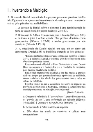 40
II. Invertendo a Maldição
A. O teste de Daniel no capítulo 1 o prepara para uma próxima batalha
ideológica onde as apostas serão muito mais altas do que eram quando ele
entrou pela primeira vez na Babilônia.
1. A decisão de Daniel sobre o alimento é uma reminiscência do
teste de Adão e Eva no jardim (Gênesis 2:16-17).
2. O fracasso de Adão e Eva os envia para o deserto (Gênesis 3:23)
e os torna sujeito à ordem criada. Eles perdem domínio como
governantes (Gênesis 1:27-30) e serão governados por seu
ambiente (Gênesis 3:17-19).
3. A obediência de Daniel resulta em que ele se torne um
governante (Daniel 2:48) na Babilônia trazendo os fiéis com ele:
“Então o rei Nabucodonosor caiu sobre a sua face [ver Gênesis
3:14], e adorou a Daniel, e ordenou que lhe oferecessem uma
oblação e perfumes suaves.
Respondeu o rei a Daniel, e disse: Certamente o vosso Deus é
Deus dos deuses, e o Senhor dos reis e revelador de mistérios,
pois pudeste revelar este mistério.
Então o rei engrandeceu a Daniel, e lhe deu muitas e grandes
dádivas, e o pôs por governador de toda a província de babilônia,
como também o fez chefe dos governadores sobre todos os
sábios de babilônia.
E pediu Daniel ao rei, e constituiu ele sobre os negócios da
província de babilônia a Sadraque, Mesaque e Abednego; mas
Daniel permaneceu na porta [lit. Portão] do rei”.
(Daniel 2:46-49)
a. Observe a referência à “corte do rei”, que é literalmente,
o “portão do rei”, uma referência ao reinado (Gênesis
19:1; 22:17 [“possuir a porta de seus inimigos”]).
b. A fidelidade à Palavra de Deus importa.
c. Não deve ter medo de envolver a cultura sem
compromisso.
 