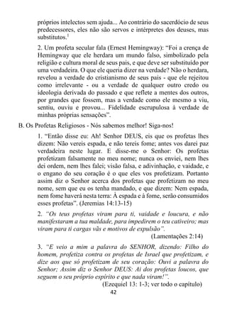 42
próprios intelectos sem ajuda... Ao contrário do sacerdócio de seus
predecessores, eles não são servos e intérpretes dos deuses, mas
substitutos.1
2. Um profeta secular fala (Ernest Hemingway): “Foi a crença de
Hemingway que ele herdara um mundo falso, simbolizado pela
religião e cultura moral de seus pais, e que deve ser substituído por
uma verdadeira. O que ele queria dizer na verdade? Não o herdara,
revelou a verdade do cristianismo de seus pais - que ele rejeitou
como irrelevante - ou a verdade de qualquer outro credo ou
ideologia derivada do passado e que reflete a mentes dos outros,
por grandes que fossem, mas a verdade como ele mesmo a viu,
sentiu, ouviu e provou... Fidelidade escrupulosa à verdade de
minhas próprias sensações”.
B. Os Profetas Religiosos - Nós sabemos melhor! Siga-nos!
1. “Então disse eu: Ah! Senhor DEUS, eis que os profetas lhes
dizem: Não vereis espada, e não tereis fome; antes vos darei paz
verdadeira neste lugar. E disse-me o Senhor: Os profetas
profetizam falsamente no meu nome; nunca os enviei, nem lhes
dei ordem, nem lhes falei; visão falsa, e adivinhação, e vaidade, e
o engano do seu coração é o que eles vos profetizam. Portanto
assim diz o Senhor acerca dos profetas que profetizam no meu
nome, sem que eu os tenha mandado, e que dizem: Nem espada,
nem fome haverá nesta terra: À espada e à fome, serão consumidos
esses profetas”. (Jeremias 14:13-15)
2. “Os teus profetas viram para ti, vaidade e loucura, e não
manifestaram a tua maldade, para impedirem o teu cativeiro; mas
viram para ti cargas vãs e motivos de expulsão”.
(Lamentações 2:14)
3. “E veio a mim a palavra do SENHOR, dizendo: Filho do
homem, profetiza contra os profetas de Israel que profetizam, e
dize aos que só profetizam de seu coração: Ouvi a palavra do
Senhor; Assim diz o Senhor DEUS: Ai dos profetas loucos, que
seguem o seu próprio espírito e que nada viram!”.
(Ezequiel 13: 1-3; ver todo o capítulo)
 