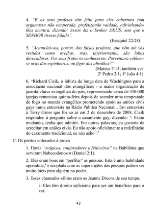 43
4. “E os seus profetas têm feito para eles cobertura com
argamassa não temperada, profetizando vaidade, adivinhando-
lhes mentira, dizendo: Assim diz o Senhor DEUS; sem que o
SENHOR tivesse falado”.
(Ezequiel 22:28)
5. “Acautelai-vos, porém, dos falsos profetas, que vêm até vós
vestidos como ovelhas, mas, interiormente, são lobos
devoradores. Por seus frutos os conhecereis. Porventura colhem-
se uvas dos espinheiros, ou figos dos abrolhos?”
(Mateus 7:15; também ver
2ª Pedro 2:1; 1ª João 4:1)
6. “Richard Cizik, o lobista de longa data de Washington para a
associação nacional dos evangélicos - a maior organização de
guarda-chuva evangélica do país, representando cerca de 450.000
igrejas renunciou quinta-feira depois de acender uma tempestade
de fogo no mundo evangélico prometendo apoio as uniões civis
gays numa entrevista na Rádio Pública Nacional... Em entrevista
à Terry Gross que foi ao ar em 2 de dezembro de 2008, Cizik
respondeu à pergunta sobre o casamento gay, dizendo: ‘- Estou
mudando, tenho que admitir. Em outras palavras, eu gostaria de
acreditar em uniões civis. Eu não apoio oficialmente a redefinição
do casamento tradicional, eu não acho”.3
C. Os peritos colocados à prova
1. Havia “mágicos, conjuradores e feiticeiros” na Babilônia que
serviram Nabucodonosor (Daniel 2:1).
2. Eles eram bons em “perfilar” as pessoas. Esta é uma habilidade
aprendida,4
e acoplada com as superstições das pessoas podem ser
muito úteis para alguém no poder.
3. Esses chamados sábios eram os Jeanne Dixons de seu tempo.
i. Eles têm direito suficiente para ser um benefício para o
rei.
 