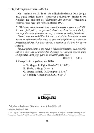 45
D. Os poderes paranormais e a Bíblia
1. Os “médiuns e espiritistas” são ridicularizados por Deus porque
tudo o que podem fazer é “sussurrar e murmurar” (Isaías 8:19).
Aqueles que invocam os “fantasmas dos mortos” “médiuns e
espíritas” não recebem resposta (Isaías 19:3).
2. “Deixa-te estar com os teus encantamentos, e com a multidão
das tuas feitiçarias, em que trabalhaste desde a tua mocidade, a
ver se podes tirar proveito, ou se porventura te podes fortalecer.
Cansaste-te na multidão dos teus conselhos; levantem-se pois
agora os agoureiros dos céus, os que contemplavam os astros, os
prognosticadores das luas novas, e salvem-te do que há de vir
sobre ti.
Eis que serão como a pragana, o fogo os queimará; não poderão
salvar a sua vida do poder das chamas; não haverá brasas, para
se aquentar, nem fogo para se assentar junto dele”.
(Isaías 47:12-15)
3. Competição de poderes na Bíblia
a. Os Magos do Egito (Êxodo 7:11, 19-22).
B. Simão, o Mago (Atos 8).
C. Estátua falando (Apocalipse 13:15) .5
D. Herói de Alexandria (A.D. 10-70) .6
_____
Bibliografia
1 Paul Johnson, Intellectuals (New York: Harper & Row, 1988), 1–2.
2 Johnson, Intellectuals, 148.
3 Dan Gilgoff, “Moderate Evangelical Richard Cizik’s Resignation May Not Stop Broadening of the
Evangelical Agenda,” U.S. News & World Report (December 12, 2008): http://tinyurl.com/5j6nce
 