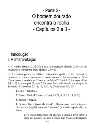 47
- Parte 5 -
O homem dourado
encontra a rocha
- Capítulos 2 e 3 -
Introdução
I. A Interpretação
A. O sonho (Daniel 2:32-35) e sua interpretação (Daniel 2:36-45) são
revelados a Daniel por Deus (Daniel 2:19-23).
B. As quatro partes da estátua representam quatro reinos (humanos)
humanos terrestres (humanos) e como concorrentes ao reino de Deus
(Deus como o verdadeiro “Homem de Metal” [Daniel 10:6 e Apocalipse
1:15-16] e o templo [Êxodo 25:3 com ferro adicionado ao templo de
Salomão: 1º Crônicas 22:14, 16; 29:2, 7; 2º Crônicas 2:7, 14).
1. Ouro = Babilônia
2. Prata = Medo-Pérsia (ver Daniel 5:28, 6: 8, 12, 15; 8:20)
3. Bronze = Grécia
4. Ferro e Barro (povo da terra)1
= Roma com Israel apóstata /
Herodianos (argila) tentando “misturar” (adultério espiritual) com
Roma.
a. “E era a preparação da páscoa, e quase à hora sexta; e
disse aos judeus: Eis aqui o vosso Rei. Mas eles bradaram:
 