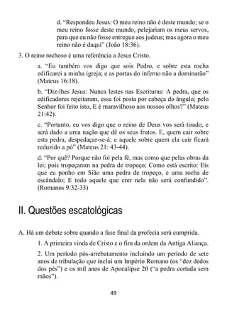 49
d. “Respondeu Jesus: O meu reino não é deste mundo; se o
meu reino fosse deste mundo, pelejariam os meus servos,
para que eu não fosse entregue aos judeus; mas agora o meu
reino não é daqui” (João 18:36).
3. O reino rochoso é uma referência a Jesus Cristo.
a. “Eu também vos digo que sois Pedro, e sobre esta rocha
edificarei a minha igreja; e as portas do inferno não a dominarão”
(Mateus 16:18).
b. “Diz-lhes Jesus: Nunca lestes nas Escrituras: A pedra, que os
edificadores rejeitaram, essa foi posta por cabeça do ângulo; pelo
Senhor foi feito isto, E é maravilhoso aos nossos olhos?” (Mateus
21:42).
c. “Portanto, eu vos digo que o reino de Deus vos será tirado, e
será dado a uma nação que dê os seus frutos. E, quem cair sobre
esta pedra, despedaçar-se-á; e aquele sobre quem ela cair ficará
reduzido a pó” (Mateus 21: 43-44).
d. “Por quê? Porque não foi pela fé, mas como que pelas obras da
lei; pois tropeçaram na pedra de tropeço; Como está escrito: Eis
que eu ponho em Sião uma pedra de tropeço, e uma rocha de
escândalo; E todo aquele que crer nela não será confundido”.
(Romanos 9:32-33)
II. Questões escatológicas
A. Há um debate sobre quando a fase final da profecia será cumprida.
1. A primeira vinda de Cristo e o fim da ordem da Antiga Aliança.
2. Um período pós-arrebatamento incluindo um período de sete
anos de tribulação que inclui um Império Romano (os “dez dedos
dos pés”) e os mil anos de Apocalipse 20 (“a pedra cortada sem
mãos”).
 
