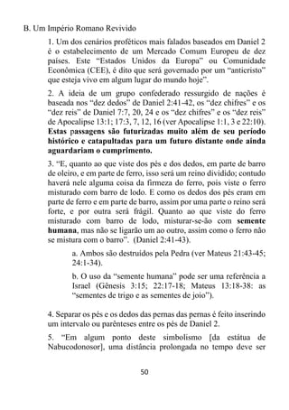 50
B. Um Império Romano Revivido
1. Um dos cenários proféticos mais falados baseados em Daniel 2
é o estabelecimento de um Mercado Comum Europeu de dez
países. Este “Estados Unidos da Europa” ou Comunidade
Econômica (CEE), é dito que será governado por um “anticristo”
que esteja vivo em algum lugar do mundo hoje”.
2. A ideia de um grupo confederado ressurgido de nações é
baseada nos “dez dedos” de Daniel 2:41-42, os “dez chifres” e os
“dez reis” de Daniel 7:7, 20, 24 e os “dez chifres” e os “dez reis”
de Apocalipse 13:1; 17:3, 7, 12, 16 (ver Apocalipse 1:1, 3 e 22:10).
Estas passagens são futurizadas muito além de seu período
histórico e catapultadas para um futuro distante onde ainda
aguardariam o cumprimento.
3. “E, quanto ao que viste dos pés e dos dedos, em parte de barro
de oleiro, e em parte de ferro, isso será um reino dividido; contudo
haverá nele alguma coisa da firmeza do ferro, pois viste o ferro
misturado com barro de lodo. E como os dedos dos pés eram em
parte de ferro e em parte de barro, assim por uma parte o reino será
forte, e por outra será frágil. Quanto ao que viste do ferro
misturado com barro de lodo, misturar-se-ão com semente
humana, mas não se ligarão um ao outro, assim como o ferro não
se mistura com o barro”. (Daniel 2:41-43).
a. Ambos são destruídos pela Pedra (ver Mateus 21:43-45;
24:1-34).
b. O uso da “semente humana” pode ser uma referência a
Israel (Gênesis 3:15; 22:17-18; Mateus 13:18-38: as
“sementes de trigo e as sementes de joio”).
4. Separar os pés e os dedos das pernas das pernas é feito inserindo
um intervalo ou parênteses entre os pés de Daniel 2.
5. “Em algum ponto deste simbolismo [da estátua de
Nabucodonosor], uma distância prolongada no tempo deve ser
 