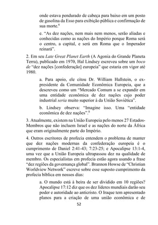 52
onde estava pendurado de cabeça para baixo em um posto
de gasolina da Esso para exibição pública e confirmação de
sua morte.6
e. “As dez nações, nem mais nem menos, serão aliadas e
conhecidas como as nações do Império porque Roma será
o centro, a capital, e será em Roma que o Imperador
reinará”.
2. Em seu Late Great Planet Earth (A Agonia do Grande Planeta
Terra), publicado em 1970, Hal Lindsey escreveu sobre um boco
de “dez nações [confederação] europeia” que estaria em vigor até
1980.
a. Para apoio, ele citou Dr. William Hallstein, o ex-
presidente da Comunidade Econômica Europeia, que a
descreveu como um “Mercado Comum a se expandir em
uma entidade econômica de dez nações cujo poder
industrial seria muito superior à da União Soviética”.
b. Lindsey observa: “Imagine isso. Uma “entidade
econômica de dez nações”.8
3. Atualmente, existem na União Europeia pelo menos 27 Estados-
Membros que não incluem Israel e as nações do norte da África
que eram originalmente parte do Império.
4. Outros escritores de profecia entendem o problema de manter
que dez nações modernas da confederação europeia é o
cumprimento de Daniel 2:41-43; 7:23-25; e Apocalipse 13:1-4,
uma vez que a União Europeia ultrapassou dez na qualidade de
membro. Os especialistas em profecia estão agora usando a frase
“dez regiões da governança global”. Brannon Howse de “Christian
Worldview Network” escreve sobre esse suposto cumprimento da
profecia bíblica em nossos dias:
a. O mundo está à beira de ser dividido em 10 regiões?
Apocalipse 17:12 diz que os dez líderes mundiais darão seu
poder e autoridade ao anticristo. O Iraque tem apresentado
planos para a criação de uma união econômica e de
 