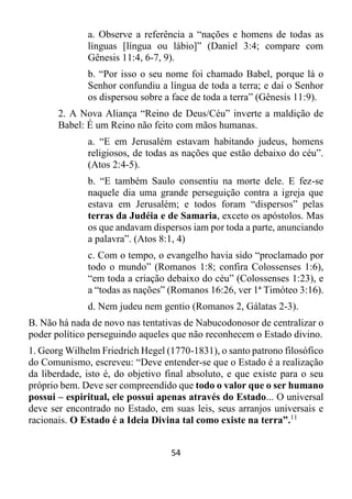 54
a. Observe a referência a “nações e homens de todas as
línguas [língua ou lábio]” (Daniel 3:4; compare com
Gênesis 11:4, 6-7, 9).
b. “Por isso o seu nome foi chamado Babel, porque lá o
Senhor confundiu a língua de toda a terra; e daí o Senhor
os dispersou sobre a face de toda a terra” (Gênesis 11:9).
2. A Nova Aliança “Reino de Deus/Céu” inverte a maldição de
Babel: É um Reino não feito com mãos humanas.
a. “E em Jerusalém estavam habitando judeus, homens
religiosos, de todas as nações que estão debaixo do céu”.
(Atos 2:4-5).
b. “E também Saulo consentiu na morte dele. E fez-se
naquele dia uma grande perseguição contra a igreja que
estava em Jerusalém; e todos foram “dispersos” pelas
terras da Judéia e de Samaria, exceto os apóstolos. Mas
os que andavam dispersos iam por toda a parte, anunciando
a palavra”. (Atos 8:1, 4)
c. Com o tempo, o evangelho havia sido “proclamado por
todo o mundo” (Romanos 1:8; confira Colossenses 1:6),
“em toda a criação debaixo do céu” (Colossenses 1:23), e
a “todas as nações” (Romanos 16:26, ver 1ª Timóteo 3:16).
d. Nem judeu nem gentio (Romanos 2, Gálatas 2-3).
B. Não há nada de novo nas tentativas de Nabucodonosor de centralizar o
poder político perseguindo aqueles que não reconhecem o Estado divino.
1. Georg Wilhelm Friedrich Hegel (1770-1831), o santo patrono filosófico
do Comunismo, escreveu: “Deve entender-se que o Estado é a realização
da liberdade, isto é, do objetivo final absoluto, e que existe para o seu
próprio bem. Deve ser compreendido que todo o valor que o ser humano
possui – espiritual, ele possui apenas através do Estado... O universal
deve ser encontrado no Estado, em suas leis, seus arranjos universais e
racionais. O Estado é a Ideia Divina tal como existe na terra”.11
 