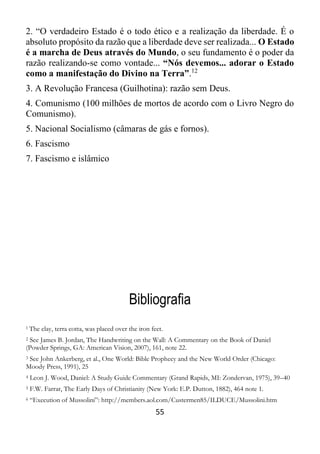 55
2. “O verdadeiro Estado é o todo ético e a realização da liberdade. É o
absoluto propósito da razão que a liberdade deve ser realizada... O Estado
é a marcha de Deus através do Mundo, o seu fundamento é o poder da
razão realizando-se como vontade... “Nós devemos... adorar o Estado
como a manifestação do Divino na Terra”.12
3. A Revolução Francesa (Guilhotina): razão sem Deus.
4. Comunismo (100 milhões de mortos de acordo com o Livro Negro do
Comunismo).
5. Nacional Socialismo (câmaras de gás e fornos).
6. Fascismo
7. Fascismo e islâmico
Bibliografia
1 The clay, terra cotta, was placed over the iron feet.
2 See James B. Jordan, The Handwriting on the Wall: A Commentary on the Book of Daniel
(Powder Springs, GA: American Vision, 2007), 161, note 22.
3 See John Ankerberg, et al., One World: Bible Prophecy and the New World Order (Chicago:
Moody Press, 1991), 25
4 Leon J. Wood, Daniel: A Study Guide Commentary (Grand Rapids, MI: Zondervan, 1975), 39–40
5 F.W. Farrar, The Early Days of Christianity (New York: E.P. Dutton, 1882), 464 note 1.
6 “Execution of Mussolini”: http://members.aol.com/Custermen85/ILDUCE/Mussolini.htm
 