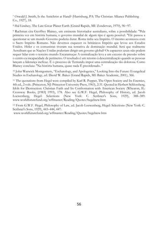 56
7 Oswald J. Smith, Is the Antichrist at Hand? (Harrisburg, PA: The Christian Alliance Publishing
Co., 1927), 18.
8 Hal Lindsey, The Late Great Planet Earth (Grand Rapids, MI: Zondervan, 1970), 96−97.
9 Rachman cita Geoffrey Blainey, um eminente historiador australiano, sobre a possibilidade: "Pela
primeira vez em história humana, o governo mundial de algum tipo é agora possível. "Ele passou a
questionar se um mundo Governo poderia durar. Roma tinha seu Império. O mesmo aconteceu com
o Sacro Império Romano. Não devemos esquecer os britânicos Império que levou aos Estados
Unidos. Hitler e os comunistas tiveram sua tentativa de dominação mundial. Será que realmente
Acreditam que as Nações Unidas poderiam dirigir um governo global? Os capacetes azuis não podem
sequer lidar com o terceiro mundo Escaramuças A centralização leva a um excesso de pressão sobre
o centro ea incapacidade de perímetro. O resultado é um retorno à descentralização quando as pessoas
lançam a liderança ineficaz. É o processo de Tentando impor uma centralização tão dolorosa. Como
Blainey concluiu: "Na história humana, quase nada É preordenado. "
10 John Warwick Montgomery, “Eschatology, and Apologetics,” Looking Into the Future: Evangelical
Studies in Eschatology, ed. David W. Baker (Grand Rapids, MI: Baker Academic, 2001), 366.
11 The quotations from Hegel were compiled by Karl R. Popper, The Open Society and Its Enemies,
4th ed., 2 vols. (Princeton, NJ: Princeton University Press, 1963), 2:31. Quoted in Herbert Schlossberg,
Idols for Destruction: Christian Faith and Its Confrontation with American Society (Wheaton, IL:
Crossway Books, [1983] 1993), 178. Also see G.W.F. Hegel, Philosophy of History, ed. Jacob
Loewenberg, Hegel: Selections (New York: C. Scribner's Sons, 1929), 388–389:
www.worldfuturefund.org/wffmaster/Reading/Quotes/hegelnew.htm
12 From G.W.F. Hegel, Philosophy of Law, ed. Jacob Loewenberg, Hegel: Selections (New York: C.
Scribner's Sons, 1929), 443–444, 447:
www.worldfuturefund.org/wffmaster/Reading/Quotes/hegelnew.htm
 
