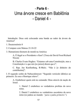 57
- Parte 6 -
Uma árvore cresce em Babilônia
- Daniel 4 -
Introdução: Deus está colocando uma banda ao redor da árvore da
América?
1. Deuteronômio 8
2. Compare com Mateus 21:18-22
3. Humanismo (homem de metal) na América
A. É ilegal se o Presidente o fizer? (Troca de David Frost/Richard
Nixon)
B. Charles Evans Hughes: “Estamos sob uma Constituição, mas a
Constituição é o que nós [os juízes] dizem que é”.
C. Rep. Joe Knollenberg, R-Mich.: “Não é [o dinheiro do
contribuinte]”.
I. O segundo sonho de Nabucodonosor: “Segundo versículo idêntico ao
primeiro. Eu sou o Henrique oitavo”.
A. Estabelecer quem está no comando: Deus através da nação de
Israel.
1. Daniel 2 estabelece os verdadeiros profetas do novo
reino.
2. Daniel 3 estabelece os verdadeiros sacerdotes do novo
reino (os judeus ao mundo: “para o judeu primeiro”).
 