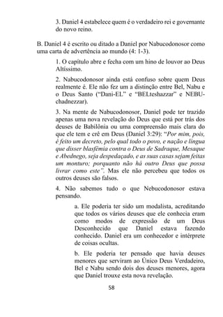58
3. Daniel 4 estabelece quem é o verdadeiro rei e governante
do novo reino.
B. Daniel 4 é escrito ou ditado a Daniel por Nabucodonosor como
uma carta de advertência ao mundo (4: 1-3).
1. O capítulo abre e fecha com um hino de louvor ao Deus
Altíssimo.
2. Nabucodonosor ainda está confuso sobre quem Deus
realmente é. Ele não fez um a distinção entre Bel, Nabu e
o Deus Santo (“Dani-EL” e “BELteshazzar” e NEBU-
chadnezzar).
3. Na mente de Nabucodonosor, Daniel pode ter trazido
apenas uma nova revelação do Deus que está por trás dos
deuses de Babilônia ou uma compreensão mais clara do
que ele tem e crê em Deus (Daniel 3:29): “Por mim, pois,
é feito um decreto, pelo qual todo o povo, e nação e língua
que disser blasfêmia contra o Deus de Sadraque, Mesaque
e Abednego, seja despedaçado, e as suas casas sejam feitas
um monturo; porquanto não há outro Deus que possa
livrar como este”. Mas ele não percebeu que todos os
outros deuses são falsos.
4. Não sabemos tudo o que Nebucodonosor estava
pensando.
a. Ele poderia ter sido um modalista, acreditando
que todos os vários deuses que ele conhecia eram
como modos de expressão de um Deus
Desconhecido que Daniel estava fazendo
conhecido. Daniel era um conhecedor e intérprete
de coisas ocultas.
b. Ele poderia ter pensado que havia deuses
menores que serviram ao Único Deus Verdadeiro,
Bel e Nabu sendo dois dos deuses menores, agora
que Daniel trouxe esta nova revelação.
 