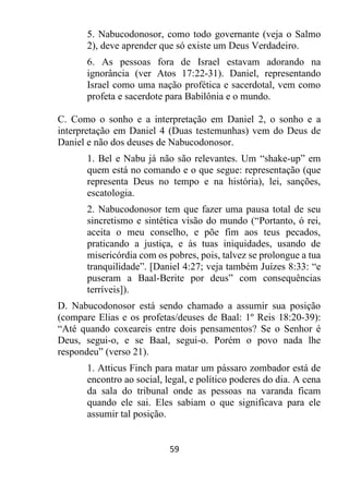 59
5. Nabucodonosor, como todo governante (veja o Salmo
2), deve aprender que só existe um Deus Verdadeiro.
6. As pessoas fora de Israel estavam adorando na
ignorância (ver Atos 17:22-31). Daniel, representando
Israel como uma nação profética e sacerdotal, vem como
profeta e sacerdote para Babilônia e o mundo.
C. Como o sonho e a interpretação em Daniel 2, o sonho e a
interpretação em Daniel 4 (Duas testemunhas) vem do Deus de
Daniel e não dos deuses de Nabucodonosor.
1. Bel e Nabu já não são relevantes. Um “shake-up” em
quem está no comando e o que segue: representação (que
representa Deus no tempo e na história), lei, sanções,
escatologia.
2. Nabucodonosor tem que fazer uma pausa total de seu
sincretismo e sintética visão do mundo (“Portanto, ó rei,
aceita o meu conselho, e põe fim aos teus pecados,
praticando a justiça, e às tuas iniquidades, usando de
misericórdia com os pobres, pois, talvez se prolongue a tua
tranquilidade”. [Daniel 4:27; veja também Juízes 8:33: “e
puseram a Baal-Berite por deus” com consequências
terríveis]).
D. Nabucodonosor está sendo chamado a assumir sua posição
(compare Elias e os profetas/deuses de Baal: 1º Reis 18:20-39):
“Até quando coxeareis entre dois pensamentos? Se o Senhor é
Deus, segui-o, e se Baal, segui-o. Porém o povo nada lhe
respondeu” (verso 21).
1. Atticus Finch para matar um pássaro zombador está de
encontro ao social, legal, e político poderes do dia. A cena
da sala do tribunal onde as pessoas na varanda ficam
quando ele sai. Eles sabiam o que significava para ele
assumir tal posição.
 