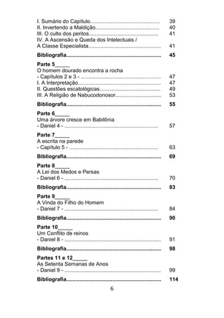6
I. Sumário do Capítulo............................................... 39
II. Invertendo a Maldição........................................... 40
III. O culto dos peritos............................................... 41
IV. A Ascensão e Queda dos Intelectuais /
A Classe Especialista................................................. 41
Bibliografia................................................................ 45
Parte 5_____
O homem dourado encontra a rocha
- Capítulos 2 e 3 - ...................................................... 47
I. A Interpretação........................................................ 47
II. Questões escatológicas......................................... 49
III. A Religião de Nabucodonosor............................... 53
Bibliografia................................................................ 55
Parte 6_____
Uma árvore cresce em Babilônia
- Daniel 4 - ............................................................... 57
Parte 7_____
A escrita na parede
- Capítulo 5 - ............................................................ 63
Bibliografia................................................................ 69
Parte 8_____
A Lei dos Medos e Persas
- Daniel 6 - ............................................................... 70
Bibliografia................................................................ 83
Parte 9_____
A Vinda do Filho do Homem
- Daniel 7 - ............................................................... 84
Bibliografia................................................................ 90
Parte 10_____
Um Conflito de reinos
- Daniel 8 - ................................................................. 91
Bibliografia................................................................ 98
Partes 11 e 12_____
As Setenta Semanas de Anos
- Daniel 9 - ................................................................. 99
Bibliografia................................................................ 114
 