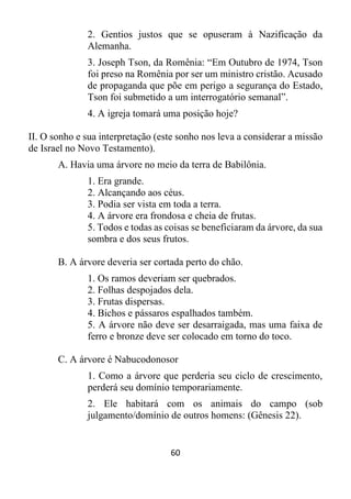 60
2. Gentios justos que se opuseram à Nazificação da
Alemanha.
3. Joseph Tson, da Romênia: “Em Outubro de 1974, Tson
foi preso na Romênia por ser um ministro cristão. Acusado
de propaganda que põe em perigo a segurança do Estado,
Tson foi submetido a um interrogatório semanal”.
4. A igreja tomará uma posição hoje?
II. O sonho e sua interpretação (este sonho nos leva a considerar a missão
de Israel no Novo Testamento).
A. Havia uma árvore no meio da terra de Babilônia.
1. Era grande.
2. Alcançando aos céus.
3. Podia ser vista em toda a terra.
4. A árvore era frondosa e cheia de frutas.
5. Todos e todas as coisas se beneficiaram da árvore, da sua
sombra e dos seus frutos.
B. A árvore deveria ser cortada perto do chão.
1. Os ramos deveriam ser quebrados.
2. Folhas despojados dela.
3. Frutas dispersas.
4. Bichos e pássaros espalhados também.
5. A árvore não deve ser desarraigada, mas uma faixa de
ferro e bronze deve ser colocado em torno do toco.
C. A árvore é Nabucodonosor
1. Como a árvore que perderia seu ciclo de crescimento,
perderá seu domínio temporariamente.
2. Ele habitará com os animais do campo (sob
julgamento/domínio de outros homens: (Gênesis 22).
 