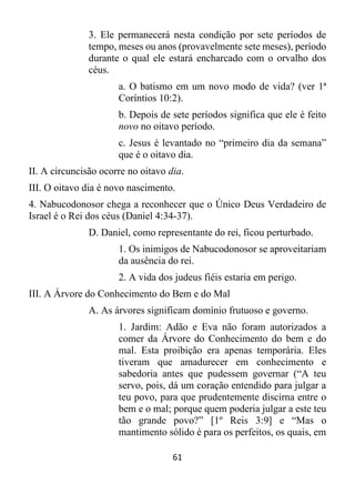 61
3. Ele permanecerá nesta condição por sete períodos de
tempo, meses ou anos (provavelmente sete meses), período
durante o qual ele estará encharcado com o orvalho dos
céus.
a. O batismo em um novo modo de vida? (ver 1ª
Coríntios 10:2).
b. Depois de sete períodos significa que ele é feito
novo no oitavo período.
c. Jesus é levantado no “primeiro dia da semana”
que é o oitavo dia.
II. A circuncisão ocorre no oitavo dia.
III. O oitavo dia é novo nascimento.
4. Nabucodonosor chega a reconhecer que o Único Deus Verdadeiro de
Israel é o Rei dos céus (Daniel 4:34-37).
D. Daniel, como representante do rei, ficou perturbado.
1. Os inimigos de Nabucodonosor se aproveitariam
da ausência do rei.
2. A vida dos judeus fiéis estaria em perigo.
III. A Árvore do Conhecimento do Bem e do Mal
A. As árvores significam domínio frutuoso e governo.
1. Jardim: Adão e Eva não foram autorizados a
comer da Árvore do Conhecimento do bem e do
mal. Esta proibição era apenas temporária. Eles
tiveram que amadurecer em conhecimento e
sabedoria antes que pudessem governar (“A teu
servo, pois, dá um coração entendido para julgar a
teu povo, para que prudentemente discirna entre o
bem e o mal; porque quem poderia julgar a este teu
tão grande povo?” [1º Reis 3:9] e “Mas o
mantimento sólido é para os perfeitos, os quais, em
 