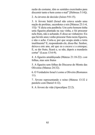 62
razão do costume, têm os sentidos exercitados para
discernir tanto o bem como o mal” [Hebreus 5:14]).
2. As árvores de decisão (Juízes 9:8-15).
3. A Árvore Inútil (Israel não estava sendo uma
nação de profetas, sacerdotes e reis [Mateus 23:1-4,
15]): “E dizia esta parábola: Um certo homem tinha
uma figueira plantada na sua vinha, e foi procurar
nela fruto, não o achando; E disse ao vinhateiro: Eis
que há três anos venho procurar fruto nesta figueira,
e não o acho. Corta-a; por que ocupa ainda a terra
inutilmente? E, respondendo ele, disse-lhe: Senhor,
deixa-a este ano, até que eu a escave e a esterque;
E, se der fruto, ficará e, se não, depois a mandarás
cortar” (Lucas 13:6-9).
4. A figueira amaldiçoada (Mateus 21:18-22): com
folhas, mas sem frutos
5. A figueira sem folhas do Discurso do Monte das
Oliveiras (Mateus 24:32).
6. O Verdadeiro Israel é como a Oliveira (Romanos
11).
7. Árvore representando o reino (Mateus 13:32 é
paralelo com Daniel 4:12).
8. A Árvore da vida (Apocalipse 22:2).
 
