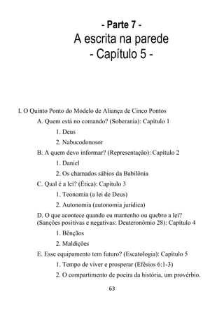 63
- Parte 7 -
A escrita na parede
- Capítulo 5 -
I. O Quinto Ponto do Modelo de Aliança de Cinco Pontos
A. Quem está no comando? (Soberania): Capítulo 1
1. Deus
2. Nabucodonosor
B. A quem devo informar? (Representação): Capítulo 2
1. Daniel
2. Os chamados sábios da Babilônia
C. Qual é a lei? (Ética): Capítulo 3
1. Teonomia (a lei de Deus)
2. Autonomia (autonomia jurídica)
D. O que acontece quando eu mantenho ou quebro a lei?
(Sanções positivas e negativas: Deuteronômio 28): Capítulo 4
1. Bênçãos
2. Maldições
E. Esse equipamento tem futuro? (Escatologia): Capítulo 5
1. Tempo de viver e prosperar (Efésios 6:1-3)
2. O compartimento de poeira da história, um provérbio.
 