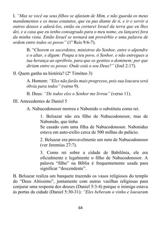 64
I. “Mas se você ou seus filhos se afastam de Mim, e não guarda os meus
mandamentos e os meus estatutos, que eu pus diante de ti, e ir e servir a
outros deuses e adorá-los, então eu cortarei Israel da terra que eu lhes
dei, e a casa que eu tenho consagrado para o meu nome, eu lançarei fora
da minha vista. Então Israel se tornará um provérbio e uma palavra de
ordem entre todos os povos” (1º Reis 9:6-7).
B. “Chorem os sacerdotes, ministros do Senhor, entre o alpendre
e o altar, e digam: Poupa a teu povo, ó Senhor, e não entregues a
tua herança ao opróbrio, para que os gentios o dominem; por que
diriam entre os povos: Onde está o seu Deus?” (Joel 2:17).
II. Quem ganha na história? (2ª Timóteo 3)
A. Homem: “Eles não farão mais progresso, pois sua loucura será
óbvia para todos” (verso 9).
B. Deus: “De todos eles o Senhor me livrou” (verso 11).
III. Antecedentes de Daniel 5
A. Nabucodonosor morreu e Nabonido o substituiu como rei.
1. Belsazar não era filho de Nabucodonosor, mas de
Nabonido, que tinha
Se casado com uma filha de Nabucodonosor. Nabonidus
estava em auto-exílio cerca de 500 milhas do palácio.
2. Belsazar era provavelmente um neto de Nabucodonosor
(ver Jeremias 27:7).
3. Como rei sobre a cidade de Babilônia, ele era
oficialmente e legalmente o filho de Nabucodonosor. A
palavra “filho” na Bíblia é frequentemente usada para
significar “descendente”.
B. Belsazar realiza um banquete trazendo os vasos religiosos do templo
do “Deus Altíssimo”, juntamente com outras vasilhas religiosas para
conjurar uma resposta dos deuses (Daniel 5:3-4) porque o inimigo estava
às portas da cidade (Daniel 5:30-31): “Eles beberam o vinho e louvaram
 
