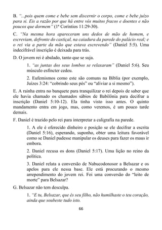 66
B. “...pois quem come e bebe sem discernir o corpo, come e bebe juízo
para si. Eis a razão por que há entre vós muitos fracos e doentes e não
poucos que dormem” (1ª Coríntios 11:29-30).
C. “Na mesma hora apareceram uns dedos de mão de homem, e
escreviam, defronte do castiçal, na caiadura da parede do palácio real; e
o rei via a parte da mão que estava escrevendo” (Daniel 5:5). Uma
indecifrável inscrição é deixada para trás.
D. O jovem rei é abalado, tanto que se suja.
1. “as juntas dos seus lombos se relaxaram” (Daniel 5:6). Seu
músculo esfíncter cedeu.
2. Eufemismos como este são comuns na Bíblia (por exemplo,
Juízes 3:24: “cobrindo seus pés” ou “aliviar a si mesmo”).
E. A rainha entra no banquete para tranquilizar o rei depois de saber que
ele havia chamado os chamados sábios de Babilônia para decifrar a
inscrição (Daniel 5:10-12). Ela tinha visto isso antes. O quinto
mandamento entra em jogo, mas, como veremos, é um pouco tarde
demais.
F. Daniel é trazido pelo rei para interpretar a caligrafia na parede.
1. A ele é oferecido dinheiro e posição se ele decifrar a escrita
(Daniel 5:16), esperando, suponho, obter uma leitura favorável
como se Daniel pudesse manipular os deuses para fazer os maus ir
embora.
2. Daniel recusa os dons (Daniel 5:17). Uma lição no reino da
política.
3. Daniel relata a conversão de Nabucodonosor a Belsazar e os
apelos para ele nessa base. Ele está procurando o mesmo
arrependimento do jovem rei. Foi uma conversão do “leito de
morte” para Belsazar?
G. Belsazar não tem desculpa.
1. “E tu, Belsazar, que és seu filho, não humilhaste o teu coração,
ainda que soubeste tudo isto.
 