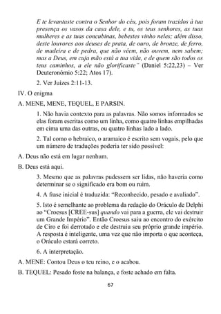 67
E te levantaste contra o Senhor do céu, pois foram trazidos à tua
presença os vasos da casa dele, e tu, os teus senhores, as tuas
mulheres e as tuas concubinas, bebestes vinho neles; além disso,
deste louvores aos deuses de prata, de ouro, de bronze, de ferro,
de madeira e de pedra, que não vêem, não ouvem, nem sabem;
mas a Deus, em cuja mão está a tua vida, e de quem são todos os
teus caminhos, a ele não glorificaste” (Daniel 5:22,23) – Ver
Deuteronômio 5:22; Atos 17).
2. Ver Juízes 2:11-13.
IV. O enigma
A. MENE, MENE, TEQUEL, E PARSIN.
1. Não havia contexto para as palavras. Não somos informados se
elas foram escritas como um linha, como quatro linhas empilhadas
em cima uma das outras, ou quatro linhas lado a lado.
2. Tal como o hebraico, o aramaico é escrito sem vogais, pelo que
um número de traduções poderia ter sido possível:
A. Deus não está em lugar nenhum.
B. Deus está aqui.
3. Mesmo que as palavras pudessem ser lidas, não haveria como
determinar se o significado era bom ou ruim.
4. A frase inicial é traduzida: “Reconhecido, pesado e avaliado”.
5. Isto é semelhante ao problema da redação do Oráculo de Delphi
ao “Croesus [CREE-sus] quando vai para a guerra, ele vai destruir
um Grande Império”. Então Croesus saiu ao encontro do exército
de Ciro e foi derrotado e ele destruiu seu próprio grande império.
A resposta é inteligente, uma vez que não importa o que aconteça,
o Oráculo estará correto.
6. A interpretação.
A. MENE: Contou Deus o teu reino, e o acabou.
B. TEQUEL: Pesado foste na balança, e foste achado em falta.
 