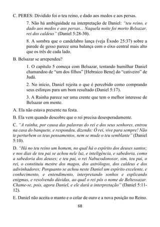 68
C. PERES: Dividido foi o teu reino, e dado aos medos e aos persas.
7. Não há ambiguidade na interpretação de Daniel: “teu reino, e
dado aos medos e aos persas... Naquela noite foi morto Belsazar,
rei dos caldeus” (Daniel 5:28-30).
8. A sombra que o candelabro lança (veja Êxodo 25:37) sobre a
parede de gesso parece uma balança com o eixo central mais alto
que os três de cada lado.
B. Belsazar se arrependeu?
1. O capítulo 5 começa com Belsazar, tentando humilhar Daniel
chamandoo de “um dos filhos” [Hebraico Bene] do “cativeiro” de
Judá.
2. No início, Daniel rejeita o que é percebido como comprando
seus esforços para um bom resultado (Daniel 5:17).
3. A Rainha parece ser uma crente que tem o melhor interesse de
Belsazar em mente.
A. Ela não estava presente na festa.
B. Ela vem quando descobre que o rei precisa desesperadamente.
C. “A rainha, por causa das palavras do rei e dos seus senhores, entrou
na casa do banquete, e respondeu, dizendo: Ó rei, vive para sempre! Não
te perturbem os teus pensamentos, nem se mude o teu semblante” (Daniel
5:10).
D. “Há no teu reino um homem, no qual há o espírito dos deuses santos;
e nos dias de teu pai se achou nele luz, e inteligência, e sabedoria, como
a sabedoria dos deuses; e teu pai, o rei Nabucodonosor, sim, teu pai, o
rei, o constituiu mestre dos magos, dos astrólogos, dos caldeus e dos
adivinhadores; Porquanto se achou neste Daniel um espírito excelente, e
conhecimento, e entendimento, interpretando sonhos e explicando
enigmas, e resolvendo dúvidas, ao qual o rei pôs o nome de Beltessazar.
Chame-se, pois, agora Daniel, e ele dará a interpretação” (Daniel 5:11-
12).
E. Daniel não aceita o manto e o colar de ouro e a nova posição no Reino.
 