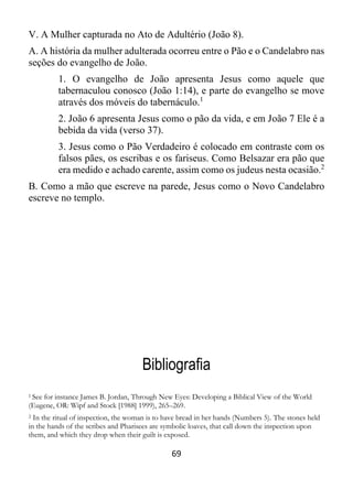 69
V. A Mulher capturada no Ato de Adultério (João 8).
A. A história da mulher adulterada ocorreu entre o Pão e o Candelabro nas
seções do evangelho de João.
1. O evangelho de João apresenta Jesus como aquele que
tabernaculou conosco (João 1:14), e parte do evangelho se move
através dos móveis do tabernáculo.1
2. João 6 apresenta Jesus como o pão da vida, e em João 7 Ele é a
bebida da vida (verso 37).
3. Jesus como o Pão Verdadeiro é colocado em contraste com os
falsos pães, os escribas e os fariseus. Como Belsazar era pão que
era medido e achado carente, assim como os judeus nesta ocasião.2
B. Como a mão que escreve na parede, Jesus como o Novo Candelabro
escreve no templo.
Bibliografia
1 See for instance James B. Jordan, Through New Eyes: Developing a Biblical View of the World
(Eugene, OR: Wipf and Stock [1988] 1999), 265–269.
2 In the ritual of inspection, the woman is to have bread in her hands (Numbers 5). The stones held
in the hands of the scribes and Pharisees are symbolic loaves, that call down the inspection upon
them, and which they drop when their guilt is exposed.
 