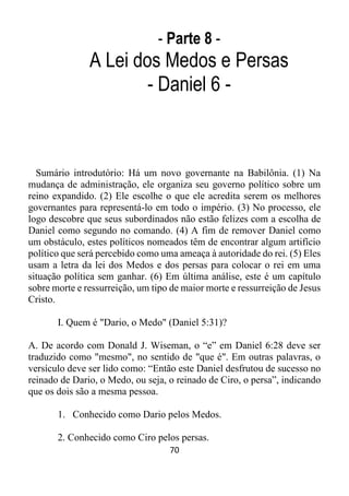 70
- Parte 8 -
A Lei dos Medos e Persas
- Daniel 6 -
Sumário introdutório: Há um novo governante na Babilônia. (1) Na
mudança de administração, ele organiza seu governo político sobre um
reino expandido. (2) Ele escolhe o que ele acredita serem os melhores
governantes para representá-lo em todo o império. (3) No processo, ele
logo descobre que seus subordinados não estão felizes com a escolha de
Daniel como segundo no comando. (4) A fim de remover Daniel como
um obstáculo, estes políticos nomeados têm de encontrar algum artifício
político que será percebido como uma ameaça à autoridade do rei. (5) Eles
usam a letra da lei dos Medos e dos persas para colocar o rei em uma
situação política sem ganhar. (6) Em última análise, este é um capítulo
sobre morte e ressurreição, um tipo de maior morte e ressurreição de Jesus
Cristo.
I. Quem é "Dario, o Medo" (Daniel 5:31)?
A. De acordo com Donald J. Wiseman, o “e” em Daniel 6:28 deve ser
traduzido como "mesmo", no sentido de "que é". Em outras palavras, o
versículo deve ser lido como: “Então este Daniel desfrutou de sucesso no
reinado de Dario, o Medo, ou seja, o reinado de Ciro, o persa”, indicando
que os dois são a mesma pessoa.
1. Conhecido como Dario pelos Medos.
2. Conhecido como Ciro pelos persas.
 