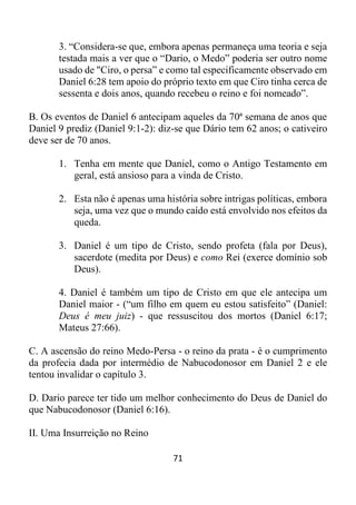 71
3. “Considera-se que, embora apenas permaneça uma teoria e seja
testada mais a ver que o “Dario, o Medo” poderia ser outro nome
usado de "Ciro, o persa” e como tal especificamente observado em
Daniel 6:28 tem apoio do próprio texto em que Ciro tinha cerca de
sessenta e dois anos, quando recebeu o reino e foi nomeado”.
B. Os eventos de Daniel 6 antecipam aqueles da 70ª semana de anos que
Daniel 9 prediz (Daniel 9:1-2): diz-se que Dário tem 62 anos; o cativeiro
deve ser de 70 anos.
1. Tenha em mente que Daniel, como o Antigo Testamento em
geral, está ansioso para a vinda de Cristo.
2. Esta não é apenas uma história sobre intrigas políticas, embora
seja, uma vez que o mundo caído está envolvido nos efeitos da
queda.
3. Daniel é um tipo de Cristo, sendo profeta (fala por Deus),
sacerdote (medita por Deus) e como Rei (exerce domínio sob
Deus).
4. Daniel é também um tipo de Cristo em que ele antecipa um
Daniel maior - (“um filho em quem eu estou satisfeito” (Daniel:
Deus é meu juiz) - que ressuscitou dos mortos (Daniel 6:17;
Mateus 27:66).
C. A ascensão do reino Medo-Persa - o reino da prata - é o cumprimento
da profecia dada por intermédio de Nabucodonosor em Daniel 2 e ele
tentou invalidar o capítulo 3.
D. Dario parece ter tido um melhor conhecimento do Deus de Daniel do
que Nabucodonosor (Daniel 6:16).
II. Uma Insurreição no Reino
 