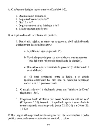 72
A. O soberano designa representantes (Daniel 6:1-2).
1. Quem está no comando?
2. A quem devo me reportar?
3. Qual é a lei?
4. O que acontece se eu infringir a lei?
5. Esta roupa tem um futuro?
B. A legitimidade do envolvimento político.
1. Daniel não rejeitou se envolver no governo civil reivindicando
qualquer um dos seguintes itens:
a. A política é suja (o que não é?)
b. Você não pode impor sua moralidade a outras pessoas
(toda lei é um reflexo da moralidade de alguém).
c. Deus deve estar divorciado do governo (o ateísmo não é
neutralidade.)3
d. Há uma separação entre a igreja e o estado
(jurisdicionalmente há, mas não há nenhuma separação
entre Deus e o governo civil).
2. O magistrado civil é declarado como um "ministro de Deus"
(Romanos 13:4).
3. Enquanto Paulo declarou que nossa "cidadania está no céu"
(Filipenses 3:20), isso não o impedia de apelar à sua cidadania
romana quando era apropriado (Atos 22:22-30) e a César (25:
11-12).
C. O rei segue sábios procedimentos de governo: Ele descentraliza o poder
político colocando seus representantes em todo o reino.
 