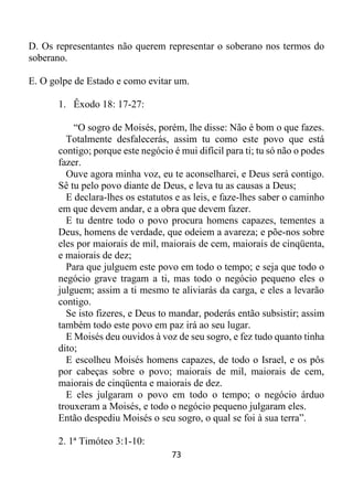 73
D. Os representantes não querem representar o soberano nos termos do
soberano.
E. O golpe de Estado e como evitar um.
1. Êxodo 18: 17-27:
“O sogro de Moisés, porém, lhe disse: Não é bom o que fazes.
Totalmente desfalecerás, assim tu como este povo que está
contigo; porque este negócio é mui difícil para ti; tu só não o podes
fazer.
Ouve agora minha voz, eu te aconselharei, e Deus será contigo.
Sê tu pelo povo diante de Deus, e leva tu as causas a Deus;
E declara-lhes os estatutos e as leis, e faze-lhes saber o caminho
em que devem andar, e a obra que devem fazer.
E tu dentre todo o povo procura homens capazes, tementes a
Deus, homens de verdade, que odeiem a avareza; e põe-nos sobre
eles por maiorais de mil, maiorais de cem, maiorais de cinqüenta,
e maiorais de dez;
Para que julguem este povo em todo o tempo; e seja que todo o
negócio grave tragam a ti, mas todo o negócio pequeno eles o
julguem; assim a ti mesmo te aliviarás da carga, e eles a levarão
contigo.
Se isto fizeres, e Deus to mandar, poderás então subsistir; assim
também todo este povo em paz irá ao seu lugar.
E Moisés deu ouvidos à voz de seu sogro, e fez tudo quanto tinha
dito;
E escolheu Moisés homens capazes, de todo o Israel, e os pôs
por cabeças sobre o povo; maiorais de mil, maiorais de cem,
maiorais de cinqüenta e maiorais de dez.
E eles julgaram o povo em todo o tempo; o negócio árduo
trouxeram a Moisés, e todo o negócio pequeno julgaram eles.
Então despediu Moisés o seu sogro, o qual se foi à sua terra”.
2. 1ª Timóteo 3:1-10:
 