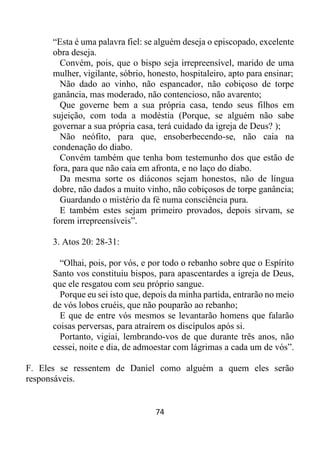 74
“Esta é uma palavra fiel: se alguém deseja o episcopado, excelente
obra deseja.
Convém, pois, que o bispo seja irrepreensível, marido de uma
mulher, vigilante, sóbrio, honesto, hospitaleiro, apto para ensinar;
Não dado ao vinho, não espancador, não cobiçoso de torpe
ganância, mas moderado, não contencioso, não avarento;
Que governe bem a sua própria casa, tendo seus filhos em
sujeição, com toda a modéstia (Porque, se alguém não sabe
governar a sua própria casa, terá cuidado da igreja de Deus? );
Não neófito, para que, ensoberbecendo-se, não caia na
condenação do diabo.
Convém também que tenha bom testemunho dos que estão de
fora, para que não caia em afronta, e no laço do diabo.
Da mesma sorte os diáconos sejam honestos, não de língua
dobre, não dados a muito vinho, não cobiçosos de torpe ganância;
Guardando o mistério da fé numa consciência pura.
E também estes sejam primeiro provados, depois sirvam, se
forem irrepreensíveis”.
3. Atos 20: 28-31:
“Olhai, pois, por vós, e por todo o rebanho sobre que o Espírito
Santo vos constituiu bispos, para apascentardes a igreja de Deus,
que ele resgatou com seu próprio sangue.
Porque eu sei isto que, depois da minha partida, entrarão no meio
de vós lobos cruéis, que não pouparão ao rebanho;
E que de entre vós mesmos se levantarão homens que falarão
coisas perversas, para atraírem os discípulos após si.
Portanto, vigiai, lembrando-vos de que durante três anos, não
cessei, noite e dia, de admoestar com lágrimas a cada um de vós”.
F. Eles se ressentem de Daniel como alguém a quem eles serão
responsáveis.
 
