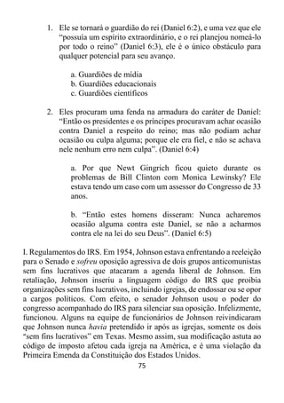 75
1. Ele se tornará o guardião do rei (Daniel 6:2), e uma vez que ele
“possuía um espírito extraordinário, e o rei planejou nomeá-lo
por todo o reino” (Daniel 6:3), ele é o único obstáculo para
qualquer potencial para seu avanço.
a. Guardiões de mídia
b. Guardiões educacionais
c. Guardiões científicos
2. Eles procuram uma fenda na armadura do caráter de Daniel:
“Então os presidentes e os príncipes procuravam achar ocasião
contra Daniel a respeito do reino; mas não podiam achar
ocasião ou culpa alguma; porque ele era fiel, e não se achava
nele nenhum erro nem culpa”. (Daniel 6:4)
a. Por que Newt Gingrich ficou quieto durante os
problemas de Bill Clinton com Monica Lewinsky? Ele
estava tendo um caso com um assessor do Congresso de 33
anos.
b. “Então estes homens disseram: Nunca acharemos
ocasião alguma contra este Daniel, se não a acharmos
contra ele na lei do seu Deus”. (Daniel 6:5)
I. Regulamentos do IRS. Em 1954, Johnson estava enfrentando a reeleição
para o Senado e sofreu oposição agressiva de dois grupos anticomunistas
sem fins lucrativos que atacaram a agenda liberal de Johnson. Em
retaliação, Johnson inseriu a linguagem código do IRS que proibia
organizações sem fins lucrativos, incluindo igrejas, de endossar ou se opor
a cargos políticos. Com efeito, o senador Johnson usou o poder do
congresso acompanhado do IRS para silenciar sua oposição. Infelizmente,
funcionou. Alguns na equipe de funcionários de Johnson reivindicaram
que Johnson nunca havia pretendido ir após as igrejas, somente os dois
“sem fins lucrativos” em Texas. Mesmo assim, sua modificação astuta ao
código de imposto afetou cada igreja na América, e é uma violação da
Primeira Emenda da Constituição dos Estados Unidos.
 
