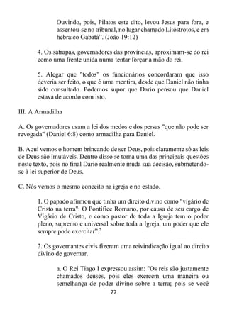 77
Ouvindo, pois, Pilatos este dito, levou Jesus para fora, e
assentou-se no tribunal, no lugar chamado Litóstrotos, e em
hebraico Gabatá”. (João 19:12)
4. Os sátrapas, governadores das províncias, aproximam-se do rei
como uma frente unida numa tentar forçar a mão do rei.
5. Alegar que "todos" os funcionários concordaram que isso
deveria ser feito, o que é uma mentira, desde que Daniel não tinha
sido consultado. Podemos supor que Dario pensou que Daniel
estava de acordo com isto.
III. A Armadilha
A. Os governadores usam a lei dos medos e dos persas "que não pode ser
revogada" (Daniel 6:8) como armadilha para Daniel.
B. Aqui vemos o homem brincando de ser Deus, pois claramente só as leis
de Deus são imutáveis. Dentro disso se torna uma das principais questões
neste texto, pois no final Dario realmente muda sua decisão, submetendo-
se à lei superior de Deus.
C. Nós vemos o mesmo conceito na igreja e no estado.
1. O papado afirmou que tinha um direito divino como "vigário de
Cristo na terra": O Pontífice Romano, por causa de seu cargo de
Vigário de Cristo, e como pastor de toda a Igreja tem o poder
pleno, supremo e universal sobre toda a Igreja, um poder que ele
sempre pode exercitar”.5
2. Os governantes civis fizeram uma reivindicação igual ao direito
divino de governar.
a. O Rei Tiago I expressou assim: "Os reis são justamente
chamados deuses, pois eles exercem uma maneira ou
semelhança de poder divino sobre a terra; pois se você
 