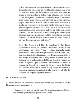 78
quiser considerar os atributos de Deus, você verá como eles
concordam na pessoa de um rei. Deus tem poder para criar
ou destruir, fazer ou desmantelar aos seus, dar vida ou
enviar a morte, julgar a todos e ser julgado, sem prestar
contas a ninguém; para levantar coisas baixas e fazer coisas
altas baixas a seu prazer, para dar vida ou enviar a morte,
julgar sobre todos os seus súditos e em todas as causas e
ainda ser responsável a ninguém senão somente a Deus.
Eles têm poder para exaltar coisas baixas e coisas e fazer
seus sujeitos como homens no xadrez, um peão para tomar
um bispo ou um cavaleiro, e para chorar para cima e para
baixo de qualquer um de seus súditos, como fazem com seu
dinheiro. E ao rei deve-se tanto o afeto da alma como o
serviço do corpo de seus súditos...”.
b. O Rei Tiago e a Bíblia de Genebra: O Rei Tiago
considerou a Bíblia de Genebra “Sediciosa” e tornou sua
propriedade um crime. Tiago I estava particularmente
preocupado sobre notas marginais como a de Êxodo 1:19,
que permitia desobediência aos reis. Consequentemente, o
Rei Tiago finalmente teve a King James Version, que se
baseava em grande parte na Bíblia de Genebra (menos as
notas marginais que o tinham enfurecido). Durante o
reinado de Tiago I e o reinado de Carlos I, o uso da Bíblia
de Genebra declinou a versão King James autorizada e
tornou-se mais amplamente utilizada. Em 1644, a Bíblia de
Genebra foi impressa pela última vez.6
IV. A Resposta do Rei
A. Dario deveria ter declarado, como mais tarde, que somente a lei de
Deus permanece para sempre.
1. Podemos ver que se os sátrapas são vitoriosos contra Daniel,
eles também ganham mais poder sobre Dario.
 