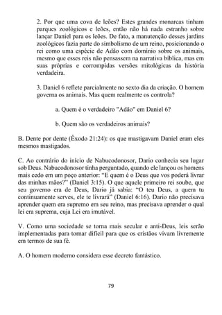 79
2. Por que uma cova de leões? Estes grandes monarcas tinham
parques zoológicos e leões, então não há nada estranho sobre
lançar Daniel para os leões. De fato, a manutenção desses jardins
zoológicos fazia parte do simbolismo de um reino, posicionando o
rei como uma espécie de Adão com domínio sobre os animais,
mesmo que esses reis não pensassem na narrativa bíblica, mas em
suas próprias e corrompidas versões mitológicas da história
verdadeira.
3. Daniel 6 reflete parcialmente no sexto dia da criação. O homem
governa os animais. Mas quem realmente os controla?
a. Quem é o verdadeiro "Adão" em Daniel 6?
b. Quem são os verdadeiros animais?
B. Dente por dente (Êxodo 21:24): os que mastigavam Daniel eram eles
mesmos mastigados.
C. Ao contrário do início de Nabucodonosor, Dario conhecia seu lugar
sob Deus. Nabucodonosor tinha perguntado, quando ele lançou os homens
mais cedo em um poço anterior: “E quem é o Deus que vos poderá livrar
das minhas mãos?” (Daniel 3:15). O que aquele primeiro rei soube, que
seu governo era de Deus, Dario já sabia: “O teu Deus, a quem tu
continuamente serves, ele te livrará” (Daniel 6:16). Dario não precisava
aprender quem era supremo em seu reino, mas precisava aprender o qual
lei era suprema, cuja Lei era imutável.
V. Como uma sociedade se torna mais secular e anti-Deus, leis serão
implementadas para tornar difícil para que os cristãos vivam livremente
em termos de sua fé.
A. O homem moderno considera esse decreto fantástico.
 