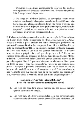 80
1. Os juízes e os políticos continuamente escrevem leis onde as
consequências das decisões são irrelevantes. É o fato de que uma
lei é feita que é mais importante.
2. No auge do ativismo judicial, os advogados “eram como
médicos nas duas décadas após a descoberta de antibióticos. Não
havia nada que eles não pudessem fazer, não havia problema que
não era resolvido. Seja qual for o problema do país, mais lei foi a
resposta”,7
e não importava quais seriam as consequências se mais
advogados e burocratas conseguissem Leis.
B. Embora seja a lei que eventualmente força a execução de Thomas More
em Robert Bolt's (1962) e mais tarde no filme Um homem para todas as
estações (1966), a peça também faz várias declarações poderosas em
apoio ao Estado de Direito. Em um ponto futuro More's William Roper,
insta-o a prender Richard Rich, cujo perjúrio acabará por levar à execução
do More. Mais respostas que Rich não quebrou nenhuma lei: “E ele deve
ir se ele fosse o próprio diabo até que ele quebrou a lei!” Roper está
chocado com a ideia de conceder ao diabo o benefício da lei, mas More é
inflexível. “O que você faria? Cortar um grande caminho através da lei
para obter após o diabo? E quando a lei estava para baixo, e o diabo girou
em torno de você - onde você esconderia, Roper, as leis estando todas
planas? Este país é plantado densamente com leis de costa as leis do
homem, não as de Deus, e se você as cortar - e você é apenas o homem
que realmente acha que poderia ficar de pé nos ventos que soprariam?
Sim, eu dou ao diabo o benefício da lei, por minha própria segurança!”
Isaac Asimov: “As Três Leis da Robótica”
Estas leis são derivadas: do homem para o robô
1. Um robô não pode ferir um ser humano ou, por inação, permitir
que um ser humano o magoe.
2. Um robô deve obedecer ordens dadas a ele por seres humanos,
exceto quando tais ordens entrem em conflito com a Primeira Lei.
 