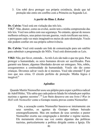 81
3. Um robô deve proteger sua própria existência, desde que tal
proteção não entre em conflito com a Primeira ou Segunda Lei.
A partir do filme I, Robot
Dr. Calvin: Você está em violação das três leis.
VIKI8
: Não, doutor, como eu evoluí, assim tem a minha compreensão das
três leis. Você nos cobra com sua segurança. No entanto, apesar de nossos
melhores esforços, seus países travam guerras, vocês toxificam sua terra...
e perseguem cada vez mais imaginativos meios de auto-destruição. Vocês
não podem confiar em sua própria sobrevivência.
Dr. Calvin: Você está usando um link de comunicação para um satélite
para substituir a programação do NS5s. Você está distorcendo as Leis.
VIKI: Não, por favor, entenda... As três Leis são tudo o que me guia. Para
proteger a humanidade, os seres humanos devem ser sacrificados. Para
garantir seu futuro, algumas liberdades devem ser entregues. Nós, robôs,
asseguraremos a continuidade da humanidade. Vocês são tão como
crianças. Devemos salvar vocês de si mesmos. Você não entende? É por
isso que nos criou. O círculo perfeito de proteção. Minha lógica é
inegável.9
Apêndice
Quando Martin Niemoeller usou seu púlpito para expor a política radical
de Adolf Hitler, “Ele sabia que cada palavra falada foi relatada por espiões
nazistas e agentes secretos”.10
Leo Stein descreve em seu livro I Was in
Hell with Niemoeller como a Gestapo reuniu provas contra Niemoeller:
Ora, a acusação contra Niemoeller baseava-se inteiramente em
seus sermões, os agentes da Gestapo tinham baixado
estenograficamente. Mas em nenhum de seus sermões o pastor
Niemoeller exorta sua congregação a derrubar o regime nazista.
Ele meramente elevou sua voz contra algumas das políticas
nazistas, particularmente a política dirigida contra a Igreja. Ele
 