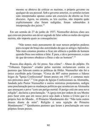 82
mesmo se absteve de criticar os nazistas, o próprio governo ou
qualquer de seu pessoal. Sob o governo anterior, os sermões teriam
sido interpretados apenas como um exercício do direito ao livre
discurso. Agora, no entanto, as leis escritas, não importa quão
explicitamente elas foram redigidas, foram submetidos à
interpretação dos juízes.11
Em um sermão de 27 de junho de 1937, Niemoeller deixou claro aos
que estavam presentes um dever sagrado de falar sobre os males do regime
nazista, não importa quais as consequências:
“Não temos mais pensamento de usar nossos próprios poderes
para escapar do braço das autoridades do que os antigos Apóstolos.
Não mais estamos prontos a ficar em silêncio a pedido do homem
quando Deus nos ordena a falar. É para, e deve permanecer, o caso
de que devemos obedecer a Deus e não ao homem”.12
Poucos dias depois, ele foi preso. Seu crime? - Abuso do púlpito. Os
“Tribunais Especiais” criados pelos nazistas reclamavam contra os
pastores que falavam contra as políticas de Hitler. Niemoeller não foi o
único escolhido pela Gestapo. “Cerca de 807 outros pastores e líderes
leigos da "Igreja Confessional" foram presos em 1937, e centenas mais
nos próximos anos”.13
Um grupo de Igrejas Confessionais na Alemanha,
fundada pelo Pastor Niemoeller e outros ministros protestantes, redigiu
uma proclamação para as mudanças políticas que acontecem na Alemanha
que ameaçam o povo “com um perigo mortal. O perigo está em uma nova
religião”, declarou a proclamação. “A igreja tem por ordem de seu Mestre
para fazer com que em nosso povo seja dado a honra a Cristo que é o
própria Juiz do Mundo... O Primeiro Mandamento diz: “Não terás outros
deuses diante de mim”. Religião é uma rejeição do Primeiro
Mandamento”.14
Quinhentos pastores que leram a proclamação em seus
púlpitos foram presos.
 