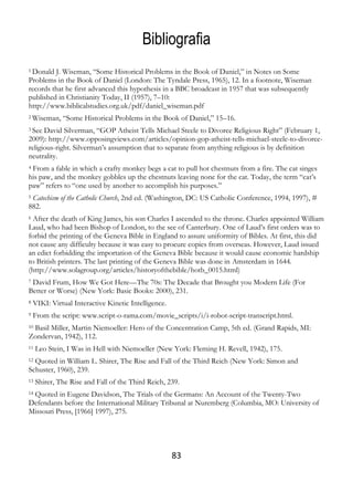 83
Bibliografia
1 Donald J. Wiseman, “Some Historical Problems in the Book of Daniel,” in Notes on Some
Problems in the Book of Daniel (London: The Tyndale Press, 1965), 12. In a footnote, Wiseman
records that he first advanced this hypothesis in a BBC broadcast in 1957 that was subsequently
published in Christianity Today, II (1957), 7–10:
http://www.biblicalstudies.org.uk/pdf/daniel_wiseman.pdf
2 Wiseman, “Some Historical Problems in the Book of Daniel,” 15–16.
3 See David Silverman, “GOP Atheist Tells Michael Steele to Divorce Religious Right” (February 1,
2009): http://www.opposingviews.com/articles/opinion-gop-atheist-tells-michael-steele-to-divorce-
religious-right. Silverman’s assumption that to separate from anything religious is by definition
neutrality.
4 From a fable in which a crafty monkey begs a cat to pull hot chestnuts from a fire. The cat singes
his paw, and the monkey gobbles up the chestnuts leaving none for the cat. Today, the term “cat’s
paw” refers to “one used by another to accomplish his purposes.”
5 Catechism of the Catholic Church, 2nd ed. (Washington, DC: US Catholic Conference, 1994, 1997), #
882.
6 After the death of King James, his son Charles I ascended to the throne. Charles appointed William
Laud, who had been Bishop of London, to the see of Canterbury. One of Laud’s first orders was to
forbid the printing of the Geneva Bible in England to assure uniformity of Bibles. At first, this did
not cause any difficulty because it was easy to procure copies from overseas. However, Laud issued
an edict forbidding the importation of the Geneva Bible because it would cause economic hardship
to British printers. The last printing of the Geneva Bible was done in Amsterdam in 1644.
(http://www.solagroup.org/articles/historyofthebible/hotb_0015.html)
7 David Frum, How We Got Here—The 70s: The Decade that Brought you Modern Life (For
Better or Worse) (New York: Basic Books: 2000), 231.
8 VIKI: Virtual Interactive Kinetic Intelligence.
9 From the script: www.script-o-rama.com/movie_scripts/i/i-robot-script-transcript.html.
10 Basil Miller, Martin Niemoeller: Hero of the Concentration Camp, 5th ed. (Grand Rapids, MI:
Zondervan, 1942), 112.
11 Leo Stein, I Was in Hell with Niemoeller (New York: Fleming H. Revell, 1942), 175.
12 Quoted in William L. Shirer, The Rise and Fall of the Third Reich (New York: Simon and
Schuster, 1960), 239.
13 Shirer, The Rise and Fall of the Third Reich, 239.
14 Quoted in Eugene Davidson, The Trials of the Germans: An Account of the Twenty-Two
Defendants before the International Military Tribunal at Nuremberg (Columbia, MO: University of
Missouri Press, [1966] 1997), 275.
 
