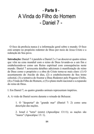 84
- Parte 9 -
A Vinda do Filho do Homem
- Daniel 7 -
O foco da profecia nunca é a informação geral sobre o mundo. O foco
está sempre no propósito redentor de Deus por meio de Jesus Cristo e a
redenção do Seu povo.
Introdução: Daniel 7 é paralelo a Daniel 2 e 3 ao descrever quatro reinos
que vêm na cena mundial com o reino de Deus levando-os a um fim e
estabelecendo-se como um Reino espiritual com consequências neste
mundo. Daniel 7 acrescenta detalhes adicionais à manifestação do reino
de Deus como o propósito e a obra de Cristo torna-se mais claro: (1) O
assentamento do Ancião de dias, (2) o estabelecimento de Seu trono
celestial, (3) a tentativa de frustrar a Deus Redentor pelo Pequeno Chifre,
(4) a Vinda do Filho do Homem, e (5) o plano multi-nacional e a expansão
do reino de Deus.
I. Em Daniel 7, os quatro grandes animais representam impérios.
A. A visão de Daniel ocorre durante o reinado de Belsazar.
1. O "despertar" do "grande mar" (Daniel 7: 2) como uma
descrição das nações.
2. Israel é "terra" (eretz) (Apocalipse 13:11); as nações são
"mares" (Apocalipse 13: 1).
 