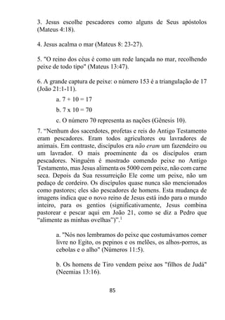85
3. Jesus escolhe pescadores como alguns de Seus apóstolos
(Mateus 4:18).
4. Jesus acalma o mar (Mateus 8: 23-27).
5. "O reino dos céus é como um rede lançada no mar, recolhendo
peixe de todo tipo" (Mateus 13:47).
6. A grande captura de peixe: o número 153 é a triangulação de 17
(João 21:1-11).
a. 7 + 10 = 17
b. 7 x 10 = 70
c. O número 70 representa as nações (Gênesis 10).
7. “Nenhum dos sacerdotes, profetas e reis do Antigo Testamento
eram pescadores. Eram todos agricultores ou lavradores de
animais. Em contraste, discípulos era não eram um fazendeiro ou
um lavrador. O mais proeminente da os discípulos eram
pescadores. Ninguém é mostrado comendo peixe no Antigo
Testamento, mas Jesus alimenta os 5000 com peixe, não com carne
seca. Depois da Sua ressurreição Ele come um peixe, não um
pedaço de cordeiro. Os discípulos quase nunca são mencionados
como pastores; eles são pescadores de homens. Esta mudança de
imagens indica que o novo reino de Jesus está indo para o mundo
inteiro, para os gentios (significativamente, Jesus combina
pastorear e pescar aqui em João 21, como se diz a Pedro que
“alimente as minhas ovelhas”)”.1
a. "Nós nos lembramos do peixe que costumávamos comer
livre no Egito, os pepinos e os melões, os alhos-porros, as
cebolas e o alho" (Números 11:5).
b. Os homens de Tiro vendem peixe aos "filhos de Judá"
(Neemias 13:16).
 