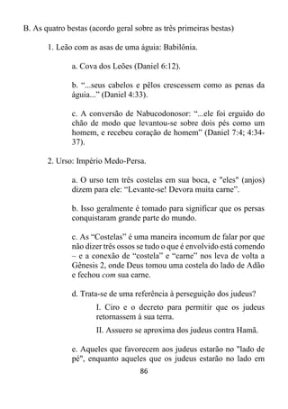 86
B. As quatro bestas (acordo geral sobre as três primeiras bestas)
1. Leão com as asas de uma águia: Babilônia.
a. Cova dos Leões (Daniel 6:12).
b. “...seus cabelos e pêlos crescessem como as penas da
águia...” (Daniel 4:33).
c. A conversão de Nabucodonosor: “...ele foi erguido do
chão de modo que levantou-se sobre dois pés como um
homem, e recebeu coração de homem” (Daniel 7:4; 4:34-
37).
2. Urso: Império Medo-Persa.
a. O urso tem três costelas em sua boca, e "eles" (anjos)
dizem para ele: “Levante-se! Devora muita carne”.
b. Isso geralmente é tomado para significar que os persas
conquistaram grande parte do mundo.
c. As “Costelas” é uma maneira incomum de falar por que
não dizer três ossos se tudo o que é envolvido está comendo
– e a conexão de “costela” e “carne” nos leva de volta a
Gênesis 2, onde Deus tomou uma costela do lado de Adão
e fechou com sua carne.
d. Trata-se de uma referência à perseguição dos judeus?
I. Ciro e o decreto para permitir que os judeus
retornassem à sua terra.
II. Assuero se aproxima dos judeus contra Hamã.
e. Aqueles que favorecem aos judeus estarão no "lado de
pé", enquanto aqueles que os judeus estarão no lado em
 