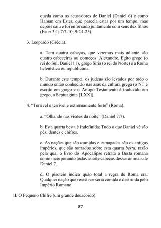 87
queda como os acusadores de Daniel (Daniel 6) e como
Haman em Ester, que parecia estar por um tempo, mas
depois caiu e foi enforcado juntamente com seus dez filhos
(Ester 3:1; 7:7-10; 9:24-25).
3. Leopardo (Grécia).
a. Tem quatro cabeças, que veremos mais adiante são
quatro cabeceiras ou começos: Alexandre, Egito grego (o
rei do Sul, Daniel 11), grego Síria (o rei do Norte) e a Roma
helenística ou republicana.
b. Durante este tempo, os judeus são levados por todo o
mundo então conhecido nas asas da cultura grega (o NT é
escrito em grego e o Antigo Testamento é traduzido em
grego, a Septuaginta [LXX]).
4. “Terrível e terrível e extremamente forte” (Roma).
a. “Olhando nas visões da noite” (Daniel 7:7).
b. Esta quarta besta é indefinida: Tudo o que Daniel vê são
pés, dentes e chifres.
c. As nações que são comidas e esmagadas são os antigos
impérios, que são tomados sobre esta quarta besta, razão
pela qual o livro do Apocalipse retrata a Besta romana
como incorporando todas as sete cabeças desses animais de
Daniel 7.
d. O pisoteio indica quão total a regra de Roma era:
Qualquer nação que resistisse seria comida e destruída pelo
Império Romano.
II. O Pequeno Chifre (um grande desacordo).
 