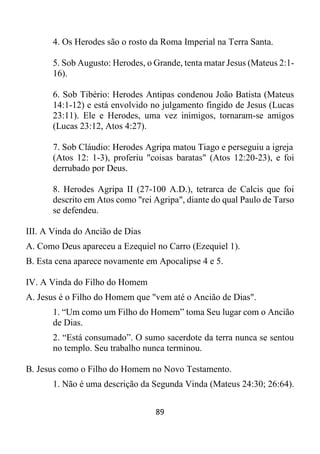 89
4. Os Herodes são o rosto da Roma Imperial na Terra Santa.
5. Sob Augusto: Herodes, o Grande, tenta matar Jesus (Mateus 2:1-
16).
6. Sob Tibério: Herodes Antipas condenou João Batista (Mateus
14:1-12) e está envolvido no julgamento fingido de Jesus (Lucas
23:11). Ele e Herodes, uma vez inimigos, tornaram-se amigos
(Lucas 23:12, Atos 4:27).
7. Sob Cláudio: Herodes Agripa matou Tiago e perseguiu a igreja
(Atos 12: 1-3), proferiu "coisas baratas" (Atos 12:20-23), e foi
derrubado por Deus.
8. Herodes Agripa II (27-100 A.D.), tetrarca de Calcis que foi
descrito em Atos como "rei Agripa", diante do qual Paulo de Tarso
se defendeu.
III. A Vinda do Ancião de Dias
A. Como Deus apareceu a Ezequiel no Carro (Ezequiel 1).
B. Esta cena aparece novamente em Apocalipse 4 e 5.
IV. A Vinda do Filho do Homem
A. Jesus é o Filho do Homem que "vem até o Ancião de Dias".
1. “Um como um Filho do Homem” toma Seu lugar com o Ancião
de Dias.
2. “Está consumado”. O sumo sacerdote da terra nunca se sentou
no templo. Seu trabalho nunca terminou.
B. Jesus como o Filho do Homem no Novo Testamento.
1. Não é uma descrição da Segunda Vinda (Mateus 24:30; 26:64).
 