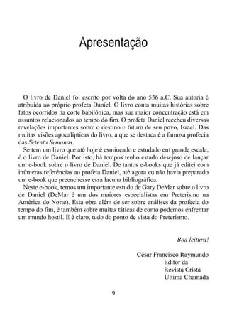 9
Apresentação
O livro de Daniel foi escrito por volta do ano 536 a.C. Sua autoria é
atribuída ao próprio profeta Daniel. O livro conta muitas histórias sobre
fatos ocorridos na corte babilônica, mas sua maior concentração está em
assuntos relacionados ao tempo do fim. O profeta Daniel recebeu diversas
revelações importantes sobre o destino e futuro de seu povo, Israel. Das
muitas visões apocalípticas do livro, a que se destaca é a famosa profecia
das Setenta Semanas.
Se tem um livro que até hoje é esmiuçado e estudado em grande escala,
é o livro de Daniel. Por isto, há tempos tenho estado desejoso de lançar
um e-book sobre o livro de Daniel. De tantos e-books que já editei com
inúmeras referências ao profeta Daniel, até agora eu não havia preparado
um e-book que preenchesse essa lacuna bibliográfica.
Neste e-book, temos um importante estudo de Gary DeMar sobre o livro
de Daniel (DeMar é um dos maiores especialistas em Preterismo na
América do Norte). Esta obra além de ser sobre análises da profecia do
tempo do fim, é também sobre muitas táticas de como podemos enfrentar
um mundo hostil. E é claro, tudo do ponto de vista do Preterismo.
Boa leitura!
César Francisco Raymundo
Editor da
Revista Cristã
Última Chamada
 