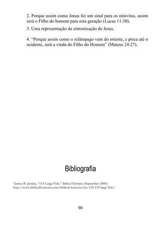 90
2. Porque assim como Jonas foi um sinal para os ninivitas, assim
será o Filho do homem para esta geração (Lucas 11:30).
3. Uma representação da entronização de Jesus.
4. “Porque assim como o relâmpago vem do oriente, e pisca até o
ocidente, será a vinda do Filho do Homem” (Mateus 24:27).
Bibliografia
1 James B. Jordan, “153 Large Fish,” Biblical Horizons (September 2000):
http://www.biblicalhorizons.com/biblical-horizons/no-133-153-large-fish/
 