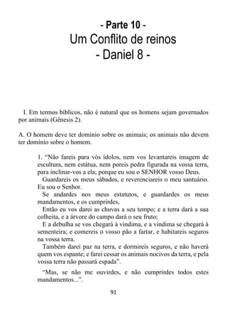 91
- Parte 10 -
Um Conflito de reinos
- Daniel 8 -
I. Em termos bíblicos, não é natural que os homens sejam governados
por animais (Gênesis 2).
A. O homem deve ter domínio sobre os animais; os animais não devem
ter domínio sobre o homem.
1. “Não fareis para vós ídolos, nem vos levantareis imagem de
escultura, nem estátua, nem poreis pedra figurada na vossa terra,
para inclinar-vos a ela; porque eu sou o SENHOR vosso Deus.
Guardareis os meus sábados, e reverenciareis o meu santuário.
Eu sou o Senhor.
Se andardes nos meus estatutos, e guardardes os meus
mandamentos, e os cumprirdes,
Então eu vos darei as chuvas a seu tempo; e a terra dará a sua
colheita, e a árvore do campo dará o seu fruto;
E a debulha se vos chegará à vindima, e a vindima se chegará à
sementeira; e comereis o vosso pão a fartar, e habitareis seguros
na vossa terra.
Também darei paz na terra, e dormireis seguros, e não haverá
quem vos espante; e farei cessar os animais nocivos da terra, e pela
vossa terra não passará espada”.
“Mas, se não me ouvirdes, e não cumprirdes todos estes
mandamentos...”.
 